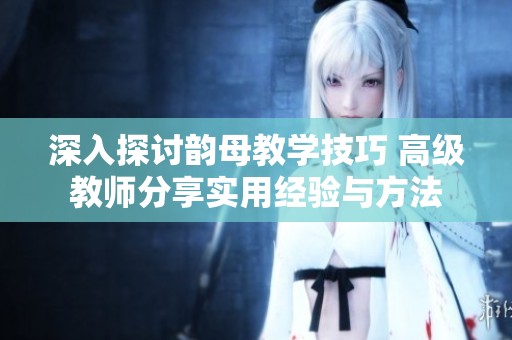 深入探讨韵母教学技巧 高级教师分享实用经验与方法