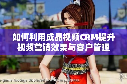 如何利用成品视频CRM提升视频营销效果与客户管理