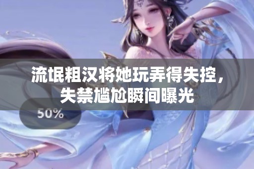 流氓粗汉将她玩弄得失控，失禁尴尬瞬间曝光