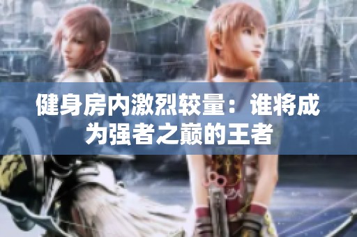 健身房内激烈较量：谁将成为强者之巅的王者