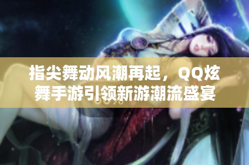 指尖舞动风潮再起，QQ炫舞手游引领新游潮流盛宴