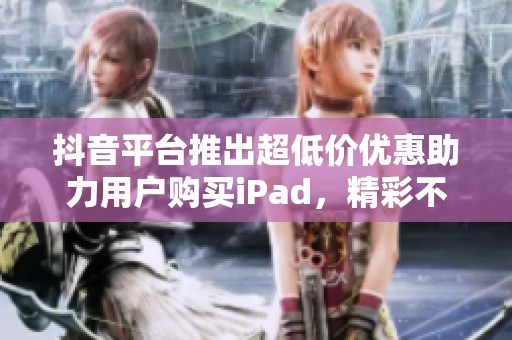 抖音平台推出超低价优惠助力用户购买iPad，精彩不容错过