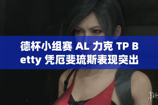 德杯小组赛 AL 力克 TP Betty 凭厄斐琉斯表现突出助队取胜