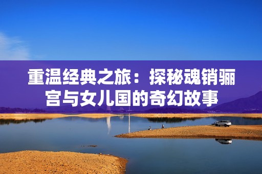 重温经典之旅：探秘魂销骊宫与女儿国的奇幻故事