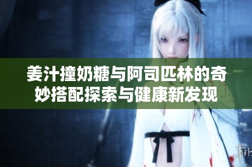姜汁撞奶糖与阿司匹林的奇妙搭配探索与健康新发现