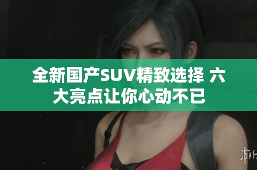全新国产SUV精致选择 六大亮点让你心动不已