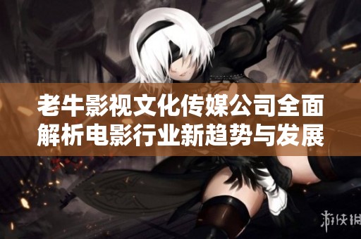 老牛影视文化传媒公司全面解析电影行业新趋势与发展方向