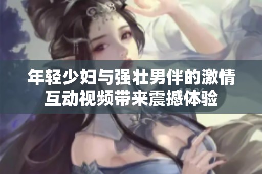 年轻少妇与强壮男伴的激情互动视频带来震撼体验