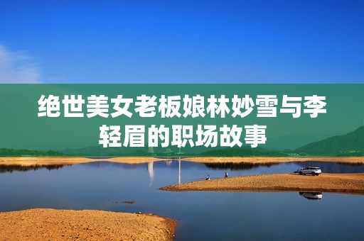 绝世美女老板娘林妙雪与李轻眉的职场故事