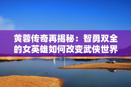 黄蓉传奇再揭秘：智勇双全的女英雄如何改变武侠世界