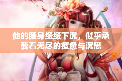 他的腰身缓缓下沉，似乎承载着无尽的疲惫与沉思