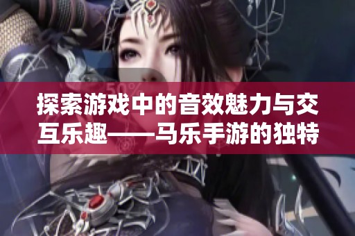 探索游戏中的音效魅力与交互乐趣——马乐手游的独特体验之旅
