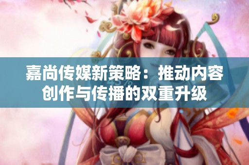 嘉尚传媒新策略：推动内容创作与传播的双重升级