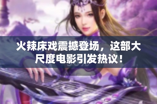 火辣床戏震撼登场，这部大尺度电影引发热议！