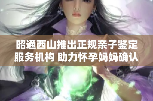 昭通西山推出正规亲子鉴定服务机构 助力怀孕妈妈确认亲缘关系