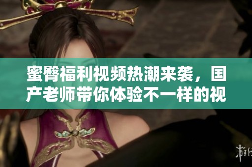 蜜臀福利视频热潮来袭，国产老师带你体验不一样的视觉盛宴