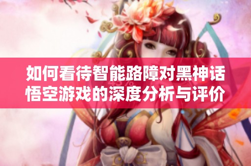 如何看待智能路障对黑神话悟空游戏的深度分析与评价