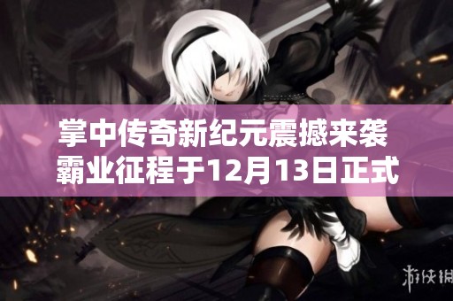 掌中传奇新纪元震撼来袭 霸业征程于12月13日正式开启