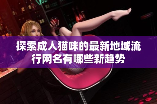 探索成人猫咪的最新地域流行网名有哪些新趋势