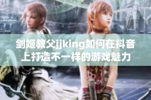 剑姬教父jjking如何在抖音上打造不一样的游戏魅力
