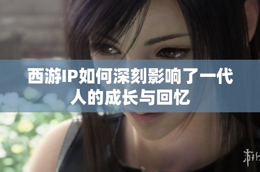 西游IP如何深刻影响了一代人的成长与回忆