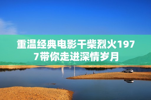 重温经典电影干柴烈火1977带你走进深情岁月