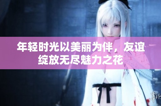 年轻时光以美丽为伴，友谊绽放无尽魅力之花