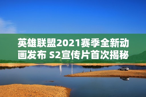 英雄联盟2021赛季全新动画发布 S2宣传片首次揭秘精彩内容