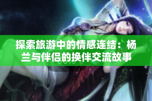 探索旅游中的情感连结：杨兰与伴侣的换伴交流故事