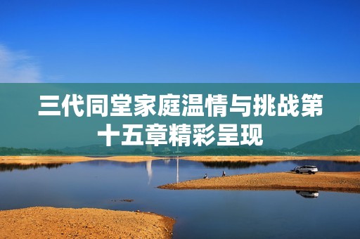 三代同堂家庭温情与挑战第十五章精彩呈现
