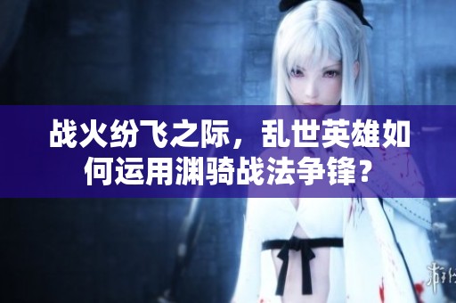 战火纷飞之际，乱世英雄如何运用渊骑战法争锋？