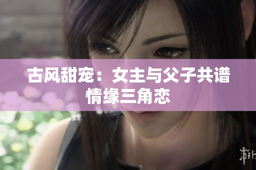 古风甜宠：女主与父子共谱情缘三角恋
