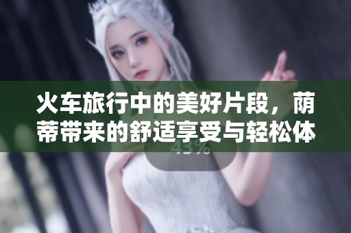 火车旅行中的美好片段，荫蒂带来的舒适享受与轻松体验