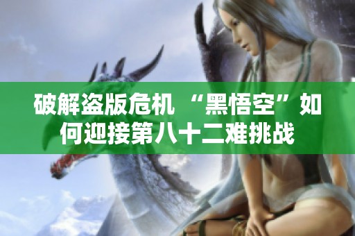 破解盗版危机 “黑悟空”如何迎接第八十二难挑战