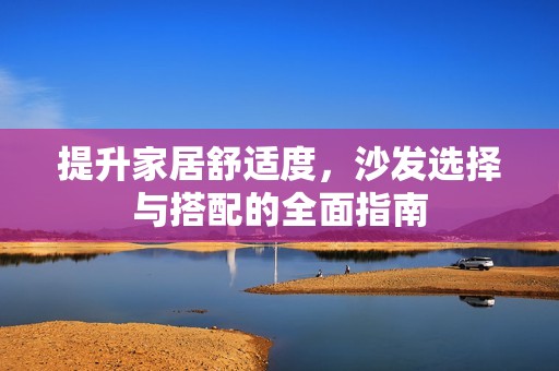 提升家居舒适度，沙发选择与搭配的全面指南