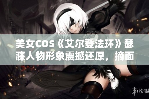 美女COS《艾尔登法环》瑟濂人物形象震撼还原，摘面具后的美丽令人惊艳