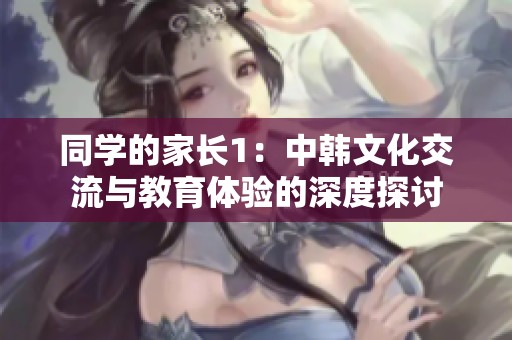 同学的家长1：中韩文化交流与教育体验的深度探讨
