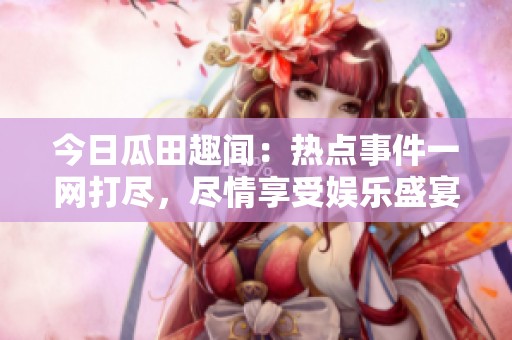 今日瓜田趣闻：热点事件一网打尽，尽情享受娱乐盛宴