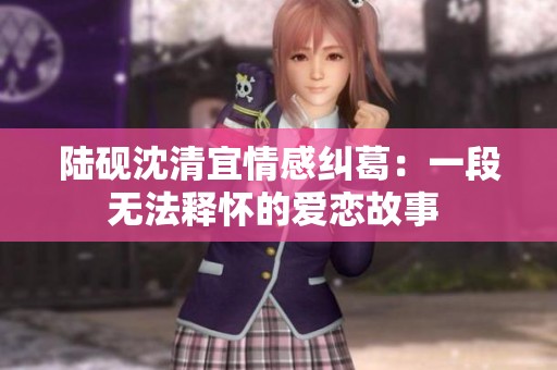 陆砚沈清宜情感纠葛：一段无法释怀的爱恋故事 