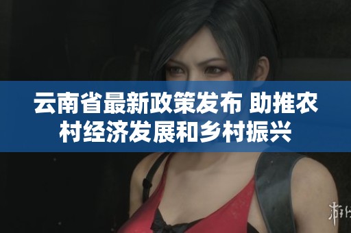 云南省最新政策发布 助推农村经济发展和乡村振兴