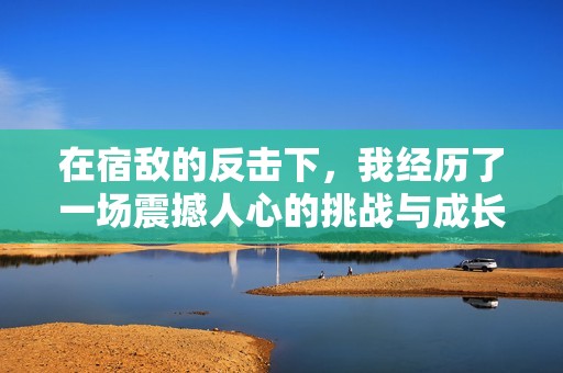 在宿敌的反击下，我经历了一场震撼人心的挑战与成长