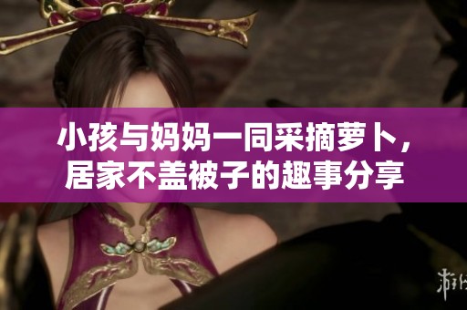 小孩与妈妈一同采摘萝卜，居家不盖被子的趣事分享