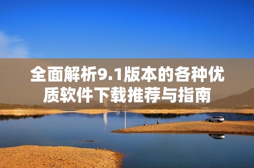 全面解析9.1版本的各种优质软件下载推荐与指南