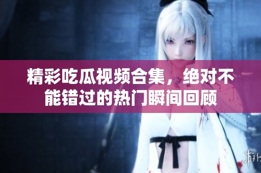 精彩吃瓜视频合集，绝对不能错过的热门瞬间回顾