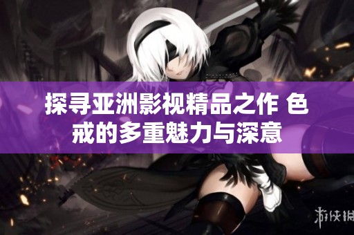 探寻亚洲影视精品之作 色戒的多重魅力与深意