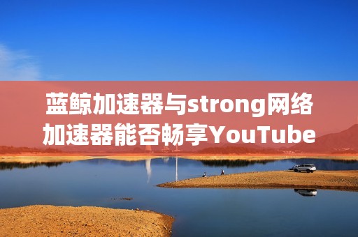 蓝鲸加速器与strong网络加速器能否畅享YouTube视频体验解析