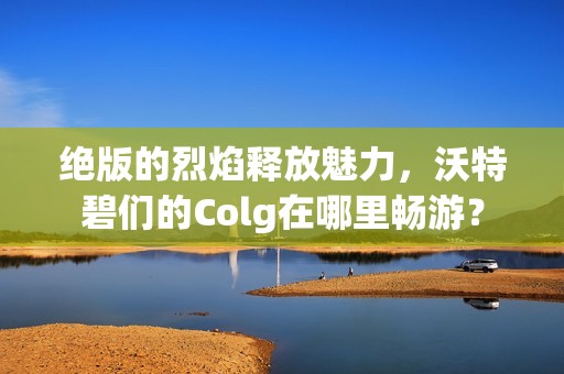 绝版的烈焰释放魅力，沃特碧们的Colg在哪里畅游？
