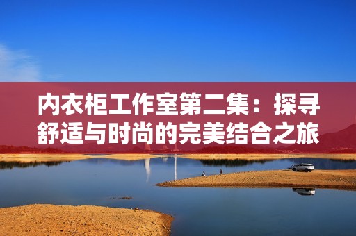 内衣柜工作室第二集：探寻舒适与时尚的完美结合之旅