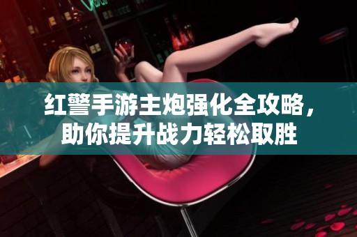 红警手游主炮强化全攻略，助你提升战力轻松取胜