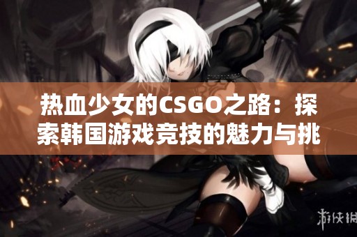 热血少女的CSGO之路：探索韩国游戏竞技的魅力与挑战